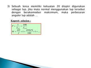 3) Sebuah lensa memiliki kekuatan 20 dioptri digunakan
sebagai lup. Jika mata normal menggunakan lup tersebut
dengan berakomodasi maksimum, maka perbesaran
anguler lup adalah …
Kuprett solusion :
   
  ....
1
100
1
100
1







P
PP
f
PP
M
f
f
P
cm
m
 