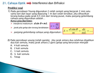 Prediksi soal
1) Pada percobaan Young digunakan 2 celah sempit yang berjarak 2 mm satu
sama lain dan layar yang dipasang 1 m dari celah tersebut. Jika dihasilkan
terang kedua pada jarak 0.5 mm dari terang pusat, maka panjang gelombang
cahaya yang digunakan adalah…
Rumus yang diperlukan:
 Interfernsi maksimum : d sin  = m
 jarak pita gelap dan terang berdekatan :
 panjang gelombang cahaya yang digunakan :
2) Pada percobaan young (celah ganda), jika jarak antara dua celahnya dijadikan
dua kali semula, maka jarak antara 2 garis gelap yang berurutan menjadi
A. 4 kali semula
B. 2 kali semula
C. ½ kali semula
D. ¼ kali semula
E. Tetap
....
sin



mL
dy
m
d 

d
L
y
2


 