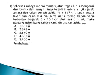3) Seberkas cahaya monokromatis jatuh tegak lurus mengenai
dua buah celah sempit hinga terjadi interferensi. Jika jarak
antara dua celah sempit adalah 4 x 10-2 cm, jarak antara
layar dan celah 0,4 cm serta garis terang ketiga yang
terbentuk berjarak 5 x 10-2 cm dari terang pusat, maka
panjang gelombang cahaya yang digunakan adalah....
A. 1.667 Å
B. 2.873 Å
C. 3.870 Å
D. 4.652 Å
E. 5.400 Å
Pembahasan:
 