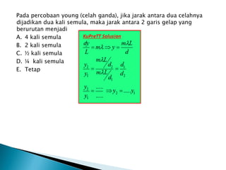 Pada percobaan young (celah ganda), jika jarak antara dua celahnya
dijadikan dua kali semula, maka jarak antara 2 garis gelap yang
berurutan menjadi
A. 4 kali semula
B. 2 kali semula
C. ½ kali semula
D. ¼ kali semula
E. Tetap
 
