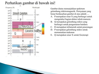 Perhatikan gambar di bawah ini!
Gambar diatas menunjukkan spektrum
gelombang elektromagnetik. Pernyataan yang
benar berdasarkan gambar di atas adalah ....
A. P merupakan sinar X yang berfungsi untuk
mengetahui bagian dalam tubuh manusia
B. Q merupakan gelombang mikro yang
berfungsi untuk pengamanan bandara
C. R merupakan inframerah untuk penerangan
D. P merupakan gelombang mikro untuk
memanaskan makanan
E. Q merupakan sinar X untuk fisioterapi
 