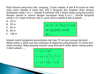 Pada lintasan yang lurus dan panjang, 2 buah sepeda, A dan B di kayuh ke arah
yang sama. Sepeda A mulai dari titik S bergerak dari keadaan diam dengan
percepatan tetap 2 m.s-2. Sepeda B melintasi titik S dalam waktu yang bersamaan
dengan sepeda A, namun dengan kecepatan tetap 8 m.s-1. Setelah bergerak
selama 10 s sejak melintasi titik S, jarak antara sepeda A dan B adalah ….
A. 20 m
B. 50 m
C. 60 m
D. 80 m
E. 100 m
Sebuah mobil mengalami perlambatan dari laju 72 km/jam sampai berhenti
dalam waktu 5 detik saat ada rintangan di depannya yang berjarak 55 meter dari
mobil tersebut. Maka panjang lintasan yang ditempuh mobil dalam selang waktu
5 detik adalah.....
 