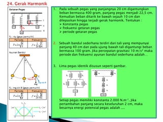 1. Pada sebuah pegas yang panjangnya 20 cm digantungkan
beban bermassa 400 gram, panjang pegas menjadi 22,5 cm.
Kemudian beban ditarik ke bawah sejauh 10 cm dan
dilepaskan hingga terjadi gerak harmonik. Tentukan :
 Konstanta pegas
 frekuensi getaran pegas
 periode getaran pegas
2. Sebuah bandul sederhana terdiri dari tali yang mempunyai
panjang 40 cm dan pada ujung bawah tali digantungi beban
bermassa 100 gram. Jika percepatan gravitasi 10 m/s2 maka
periode dan frekuensi ayunan bandul sederhana adalah…
3. Lima pegas identik disusun seperti gambar.
Setiap pegas memiliki konstanta 2.000 N.m–1. Jika
pertambahan panjang secara keseluruhan 2 cm, maka
besarnya energi potensial pegas adalah ....
 