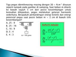 Tiga pegas identikmasing-masing dengan 30 = N.m-1 disusun
seperti tampak pada gambar di samping. Saat beban m ditarik
ke bawah sejauh 5 cm dari posisi keseimbangan untuk
kemudian dilepaskan, pegas melakukan getaran harmonik
sederhana. Berapakah perbandingan energi kinetik dan energi
potensial pegas saat posisi beban m = 2 cm di bawah titik
keseimbangan?
A. 25 : 9
B. 25 : 16
C. 16 : 9
D. 5 : 4
E. 4 : 3
 