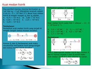 Dua partikel masing-masing bermuatan qA =
1μC dan qB = 3 μC diletakkan terpisah sejauh
4 cm (k = 9 × 109 Nm2/C2). Besar kuat medan
listrik di tengah-tengah qA dan qB adalah ….
A. 6,75 × 107 N/C D. 3,60 × 107 N/C
B. 4,50 × 107 N/C E. 2,25 × 107 N/C
C. 4,20 × 107 N/C
Pembahasan
Perhatikan arah medan listrik yang terjadi di
tengah-tengah kedua muatan tersebut.
Karena EA dan EB berlawanan arah maka
resultannya merupakan hasil pengurangan
dari kedua medan listrik tersebut.
Perhatikan gambar di bawah ini!
Kuat medan listrik pada titik C sebesar ... (k = 9
× 109 N.m2.C−2).
A. 5,0 × 109 NC−1 D. 3,1 × 1010 NC−1
B. 2,3 × 1010 NC−1 E. 4,0 × 1010 NC−1
C. 2,7 × 1010 NC−1
Pembahasan
Titik C dipengaruhi medan listrik dari muatan A
dan B. Karena muatan A dan B positif maka
arah medan listrik di C dua-duanya ke kanan.
 