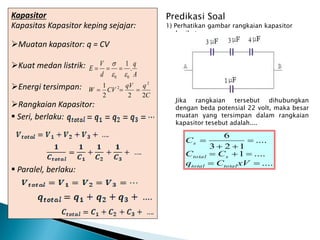 Predikasi Soal
1) Perhatikan gambar rangkaian kapasitor
berikut.
Jika rangkaian tersebut dihubungkan
dengan beda potensial 22 volt, maka besar
muatan yang tersimpan dalam rangkaian
kapasitor tesebut adalah....
Kapasitor
Kapasitas Kapasitor keping sejajar:
Muatan kapasitor: q = CV
Kuat medan listrik:
Energi tersimpan:
Rangkaian Kapasitor:
 Seri, berlaku:
 Paralel, berlaku:
A
q
d
V
E .
1
0
0 





C
q
qV
CV
W
2
2
2
1 2
2



....
....
1
....
1
2
3
6









xV
C
q
C
C
C
total
total
s
total
s
 