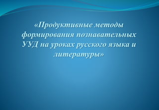 «Продуктивные методы
формирования познавательных
УУД на уроках русского языка и
литературы»
 