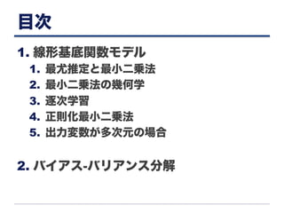 目次
1. 線形基底関数モデル
1.  最尤推定と最小二乗法
2.  最小二乗法の幾何学
3.  逐次学習
4.  正則化最小二乗法
5.  出力変数が多次元の場合
2. バイアス-バリアンス分解
 