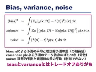 Bias, variance, noise
bias: yによる予測の平均と理想的予測の差（の期待値）
variance: yによる予測のデータ依存のばらつき（分散）
noise: 理想的予測と観測値の差の平均（制御できない）
biasとvarianceにはトレードオフありがち
 