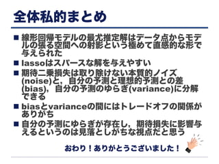 全体私的まとめ
n 線形回帰モデルの最尤推定解はデータ点からモデ
ルの張る空間への射影という極めて直感的な形で
与えられた
n lassoはスパースな解を与えやすい
n 期待二乗損失は取り除けない本質的ノイズ
(noise)と，自分の予測と理想的予測との差
(bias)，自分の予測のゆらぎ(variance)に分解
できる
n biasとvarianceの間にはトレードオフの関係が
ありがち
n 自分の予測にゆらぎが存在し，期待損失に影響与
えるというのは見落としがちな視点だと思う
おわり！ありがとうございました！
 
