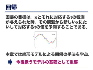 回帰
回帰の目標は，xとそれに対応するtの観測
が与えられた時，その観測から新しいxにた
いして対応するtの値を予測することである．
本章では線形モデルによる回帰の手法を学ぶ．
今後扱うモデルの基礎として重要
 