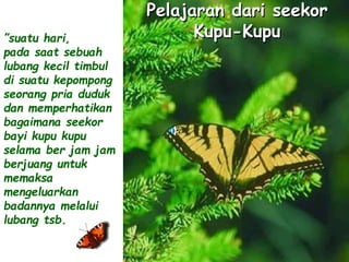 Pelajaran dari seekor 
Kupu-Kupu ”suatu hari, 
pada saat sebuah 
lubang kecil timbul 
di suatu kepompong 
seorang pria duduk 
dan memperhatikan 
bagaimana seekor 
bayi kupu kupu 
selama ber jam jam 
berjuang untuk 
memaksa 
mengeluarkan 
badannya melalui 
lubang tsb. 
 