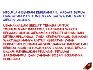 Execução: Leandro Valdir 
Traducción: Fidelia García 
HIDUPLAH DENGAN KEBERANIAN, HADAPI SEMUA 
HAMBATAN DAN TUNJUKKAN BAHWA KAU MAMPU 
MENGATASINYA. 
USAHAKANLAH SEKUAT TENAGA UNTUK 
“MENEMUKAN” BAKATMU, LUANGKAN WAKTU 
BELAJAR UNTUK MENAMBAH PENGETAHUAN DAN 
KETERAMPILANMU, JAGA KESEHATANMU,GUNAKAN 
WAKTUMU HANYA UNTUK KEGIATAN YANG 
BERKAITAN DENGAN MISIMU,BANYAK BANYAK LAH 
BERDOA AGAR DITUNJUKKAN JALAN YANG BENAR 
DALAM MENEMUKAN PELUANG, PERLUAS 
JARINGANMU DAN JANGAN BOSAN BOSANNYA 
BERUSAHA. 
 