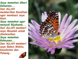 Saya memohon diberi 
Kekuatan... 
Dan ALLAH 
memberikan Kesulitan 
agar membuat saya 
Kuat. 
Saya memohon agar 
menjadi Bijaksana... 
Dan ALLAH memberi 
saya Masalah untuk 
diselesaikan. 
Saya memohon 
Kekayaan... 
Dan ALLAH memberi 
saya Bakat,Waktu, 
Kesehatan dan 
Peluang . 
 