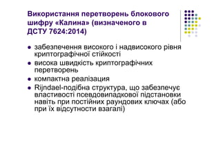 Використання перетворень блокового
шифру «Калина» (визначеного в
ДСТУ 7624:2014)
забезпечення високого і надвисокого рівня
криптографічної стійкості
висока швидкість криптографічних
перетворень
компактна реалізация
Rijndael-подібна структура, що забезпечує
властивості псевдовипадкової підстановки
навіть при постійних раундових ключах (або
при їх відсутности взагалі)
 