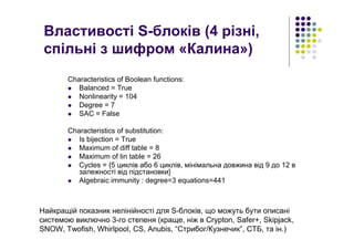 Властивості S-блоків (4 різні,
спільні з шифром «Калина»)
Characteristics of Boolean functions:
Balanced = True
Nonlinearity = 104
Degree = 7
SAC = False
Characteristics of substitution:
Is bijection = True
Maximum of diff table = 8
Maximum of lin table = 26
Cycles = {5 циклів або 6 циклів, мінімальна довжина від 9 до 12 в
залежності від підстановки}
Algebraic immunity : degree=3 equations=441
Найкращій показник нелінійності для S-блоків, що можуть бути описані
системою виключно 3-го степеня (краще, ніж в Сrypton, Safer+, Skipjack,
SNOW, Twofish, Whirlpool, СS, Anubis, “Стрибог/Кузнечик”, СТБ, та ін.)
 