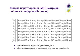 Лінійне перетворення (МДВ-матриця,
спільна з шифром «Калина»)
максимальний індекс галуження (Bn=9 )
ефективна програмна и програмно-апаратна реалізація
























⋅⊕⋅⊕⋅⊕⋅⊕⋅⊕⋅⊕⋅⊕⋅
⋅⊕⋅⊕⋅⊕⋅⊕⋅⊕⋅⊕⋅⊕⋅
⋅⊕⋅⊕⋅⊕⋅⊕⋅⊕⋅⊕⋅⊕⋅
⋅⊕⋅⊕⋅⊕⋅⊕⋅⊕⋅⊕⋅⊕⋅
⋅⊕⋅⊕⋅⊕⋅⊕⋅⊕⋅⊕⋅⊕⋅
⋅⊕⋅⊕⋅⊕⋅⊕⋅⊕⋅⊕⋅⊕⋅
⋅⊕⋅⊕⋅⊕⋅⊕⋅⊕⋅⊕⋅⊕⋅
⋅⊕⋅⊕⋅⊕⋅⊕⋅⊕⋅⊕⋅⊕⋅
=


























76543210
76543210
76543210
76543210
76543210
76543210
76543210
76543210
7
6
5
4
3
2
1
0
0104070608010501
0101040706080105
0501010407060801
0105010104070608
0801050101040706
0608010501010407
0706080105010104
0407060801050101
aaaaaaaa
aaaaaaaa
aaaaaaaa
aaaaaaaa
aaaaaaaa
aaaaaaaa
aaaaaaaa
aaaaaaaa
b
b
b
b
b
b
b
b
 