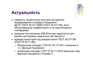 Актуальність
наявність теоретичних атак для застарілого
міждержавного стандарту ґешування
ДСТУ ГОСТ 34.311:2009 (ГОСТ 34.311-95), його
обчислювальна неефективність на перспективних
платформах
довжина ґеш-значення 256 бітів вже недостатня для
деяких застосувань (моральна застарілість)
відмова інших країн від використання ГОСТ 34.311-95
(ГОСТ Р 34.11-94):
білоруський стандарт СТБ 34.101.31-2011 визначає в
т.ч. функцію ґешування
російський стандарт ГОСТ Р 34.11-2012 визначає нову
функцію ґешування (“Стрибог”)
 