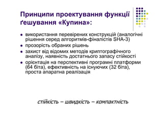 Принципи проектування функції
ґешування «Купина»:
використання перевірених конструкцій (аналогічні
рішення серед алгоритмів-фіналістів SHA-3)
прозорість обраних рішень
захист від відомих методів криптографічного
аналізу, наявність достатнього запасу стійкості
орієнтація на перспективні програмні платформи
(64 біта), ефективність на існуючих (32 біта),
проста апаратна реалізація
стійкість – швидкість – компактність
 