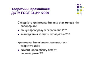 Теоретичні вразливості
ДСТУ ГОСТ 34.311:2009
Складність криптоаналітичних атак менша ніж
переборних:
пошук прообразу зі складністю 2192
знаходження колізії зі складністю 2105
Криптоаналітичні атаки залишаються
теоретичними:
вимоги щодо обсягу пам’яті
перевищують 275
 
