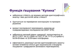Функція ґешування “Купина”
забезпечує стійкість до відомих методів криптографічного
аналізу і має достатній запас стійкості
ґрунтується на перевірених конструкціях та прозорих
рішеннях
вихідні послідовності відповідають вимогам до
псевдовипадкових послідовностей (NIST STS)
забезпечує високий рівень швидкодії, продуктивніша за
ДСТУ ГОСТ 34.311:2009 та ГОСТ Р 34.11-13 («Стрибог»)
на 64-бітових та 32-бітових платформах
ефективність реалізації систем криптографічного захисту:
основні елементи спільні для національних стандартів
ґешування і шифрування (блокового перетворення)
 