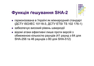 Функція ґешування SHA-2
гармонізована в Україні як міжнародний стандарт
(ДСТУ ISO/IEC 10118-3, ДСТУ ETSI TS 102 176-1)
забезпечує високий рівень швидкодії
відомі атаки ефективні лише проти версій з
обмеженою кількостю раундів (41 раунд з 64 для
SHA-256 та 46 раундів з 80 для SHA-512)
 