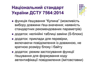 Національний стандарт
України ДСТУ 7564:2014
функція ґешування “Купина” (можливість
вибору довжини ґеш-значення; наявність
стандартних рекомендованих параметрів)
додаток: нелінійні таблиці заміни (S-блоки)
додаток: приклади для перевірки,
включаючи повідомлення із довжиною, не
кратною розміру блоку і байту
додаток: режим застосування функції
ґешування для формування коду
автентифікації повідомлення (імітовставки)
 