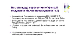 Вимоги щодо перспективної функції
ґешування під час проектування (ч. І)
формування ґеш-значення довжиною 256, 384 і 512 біт
(підтримуються довжини від 8 біт до 512 біт з кроком 8 біт)
формування ґеш-значень для повідомлень від 0 біт (пусте
повідомлення) до 296-1 біт
обробка повідомлень довільної бітової довжини, не кратної
байту
підтримка додаткового режиму формування коду
автентифікації повідомлень (КАП)
 