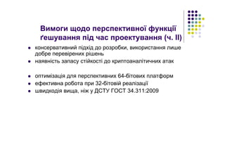 консервативний підхід до розробки, використання лише
добре перевірених рішень
наявність запасу стійкості до криптоаналітичних атак
оптимізація для перспективних 64-бітових платформ
ефективна робота при 32-бітовій реалізації
швидкодія вища, ніж у ДСТУ ГОСТ 34.311:2009
Вимоги щодо перспективної функції
ґешування під час проектування (ч. ІІ)
 