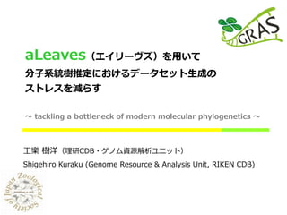 aLeaves（エイリーヴズ）を用いて
分子系統樹推定におけるデータセット生成の
ストレスを減らす
～ tackling a bottleneck of modern molecular phylogenetics ～
工樂 樹洋（理研CDB・ゲノム資源解析ユニット）
Shigehiro Kuraku (Genome Resource & Analysis Unit, RIKEN CDB)
 