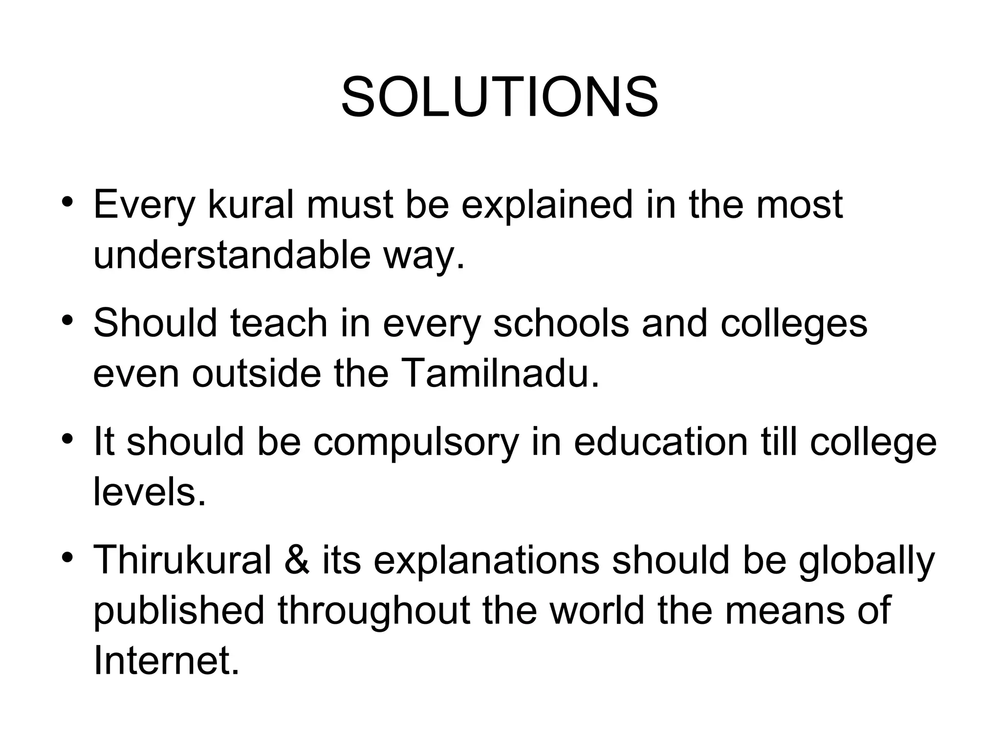 SOLUTIONS Every kural must be explained in the most understandable way. Should teach in every schools and colleges even outside the Tamilnadu. It should be compulsory in education till college levels. Thirukural & its explanations should be globally published throughout the world the means of Internet. 