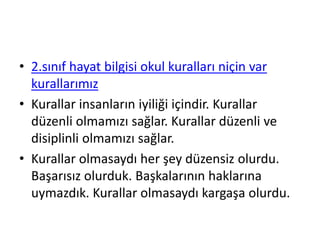 • 2.sınıf hayat bilgisi okul kuralları niçin var
kurallarımız
• Kurallar insanların iyiliği içindir. Kurallar
düzenli olmamızı sağlar. Kurallar düzenli ve
disiplinli olmamızı sağlar.
• Kurallar olmasaydı her şey düzensiz olurdu.
Başarısız olurduk. Başkalarının haklarına
uymazdık. Kurallar olmasaydı kargaşa olurdu.
 