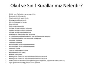Okul ve Sınıf Kurallarımız Nelerdir?
• Okulda ve sınıfta kurallara uymamız gerekiyor.
• Derste söz alarak konuşmak,
• Törenlere katılmak, saygılı olmak,
• Derste gereksiz konuşmamak,
• Kılık kıyafet kurallarına uymak,
• Dersi dinlemek,
• Okula zamanında gelmek,
• Sınıf araç gereçlerini düzenli kullanmak,
• Okul araç gereçlerini düzenli kullanmak,
• Sınıf araç gereçlerini yerine kaldırmak,
• Arkadaşları ile iyi geçinmek, zarar vermemek,
• Zil çaldığında öğretmenden önce sınıfa girip uygun bir şekilde beklemek,
• Zil çaldığında koşmadan, itişip kakışmadan sınıfa girmek,
• Sınıf içinde koşmamak,
• Okul içinde koşmamak,
• Biri konuşurken sözünü kesmeden dinlemek,
• Biri konuşurken sözünü kesmeden dinlemek,
• Sınıfı temiz tutmak,
• Okulu ve bahçesini temiz tutmak,
• Beslenme kurallarına uymak,
• Kantinde sıraya girmek,
• Arkadaşları ile küfürsüz ve argo kelimeler kullanmadan konuşmak,
• Arkadaşları ile küfürsüz ve argo kelimeler kullanmadan konuşmak,
• Sınıfta verilen sorumlulukları yerine getirmek ( pano değiştirmek, çöp dökmek, tahtayı silmek vs.)
• Diğer öğretmenlerin verdiği görevleri yerine getirmek.
 