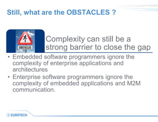 Complexity can still be a strong barrier to close the gap 
•Embedded software programmers ignore the complexity of enterprise applications and architectures 
•Enterprise software programmers ignore the complexity of embedded applications and M2M communication. 
Still, what are the OBSTACLES ?  