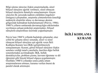 Bilgi-işleme sürecine ilişkin araştırmalarda, sözel
bilişsel süreçlere ağırlık verilmesi, sözel olmayan
bilişsel süreçlerin ihmaliyle sonuçlanmıştır. Geçen
yüzyılın ilk yarısında nadiren yürütülen imgelem∗
(imagery) çalışmaları, araştırma yöntemlerinin öznelliği
nedeniyle eleştiriler almış ve davranışçı akımın
gölgesinde kalmaktan kurtulamamıştır (Paivio, 1986).
1960’lı yılların sonlarında davranışçılığın etkilerinden
sıyrılmaya çalışan psikoloji araştırmaları, bilişsel
süreçlerin araştırılması üzerinde yoğunlaşmıştır.
Paivio’nun 1960’lı yıllarda başlattığı çalışmalar, otuz
yıllık bir çalışma süreci sonunda, sözel ve sözel
olmayan bilişsel süreçlere eşit ağırlık veren İkili
Kodlama Kuramı’nın (İKK) geliştirilmesiyle
sonuçlanmıştır. Kuram, görsel bilişsel süreçlere ilişkin
sorulara verdiği tutarlı yanıtlarla, önerilen diğer bellek
sistemlerinden ayrılmaktadır. İKK, bellek
destekleyiciler, problem çözme, kavram öğrenme ve dil
öğrenimi gibi birçok bilişsel olguya uygulanmıştır.
Özellikle 1980’li yıllardan sonra çoklu ortam
araştırmalarının artması, kurama verilen önemi de
paralel olarak artırmıştır.
 