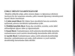 ÇOKLU ORTAM TASARIM İLKELERİ
Modelin rehberlik ettiği, çoklu ortamın doğası ve öğrenmeye etkilerini
inceleyen bir dizi araştırma sonunda, çoklu ortamda öğrenmeyi destekleyecek
önemli ilkeler önerilmiştir.
1. Çoklu temsil ilkesi: Bir ifadeyi hem sözcüklerle hem de resimlerle
açıklamak yalnızca sözcüklerle açıklamaktan iyidir.
2. Özlülük/tutarlılık ilkesi: Konu dışı sözcükler, resimler, sesler dahil
edilmediğinde öğrenci daha iyi öğrenmektedir.
3. Kanal ilkesi: Canlandırmanın sözlü anlatımla desteklendiği durumlar,
canlandırmanın yazılı metinle desteklendiği durumlardan daha etkilidir.
4. Aşırılık ilkesi: Canlandırmanın sadece sözlü anlatımla desteklendiği
durumlar, canlandırmanın aynı anda, sözlü anlatım ve yazılı metinle
desteklendiği durumlardan daha etkilidir.
 