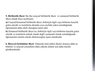 5. Birliktelik ilkesi: Bu ilke uzaysal birliktelik ilkesi ve zamansal birliktelik
ilkesi olarak ikiye ayrılmıştır.
a) Uzaysal/konumsal birliktelik ilkesi, birbiriyle ilgili veya birbirine karşılık
gelen sözcük ve resimlerin ekranda veya sayfada yakın sunulduğunda
öğrenmenin daha etkili olacağına işaret eder.
b) Zamansal birliktelik ilkesi ise, birbiriyle ilgili veya birbirine karşılık gelen
sözcük ve resimlerin ardışık olarak değil, eşzamanlı olarak sunulduğunda
öğrenmenin olumlu olarak etkileneceğine işaret etmektedir.
6. Bireysel farklılıklar ilkesi :Yukarıda sözü edilen ilkeler, konuyu daha az
bilenler ve uzaysal yetenekleri daha yüksek olanlar için daha önemli
gözükmektedir.
 