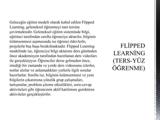 Geleceğin eğitim modeli olarak kabul edilen Flipped
Learning, geleneksel öğrenmeyi tam tersine
çevirmektedir. Geleneksel eğitim sisteminde bilgi,
eğitimci tarafından sınıfta öğrenciye aktarılır, bilginin
özümsenmesi aşamasında ise öğrenci ödevlerle,
projelerle baş başa bırakılmaktadır. Flipped Learning
modelinde ise, öğrenciye bilgi aktarımı ders gününden
önce akademisyen tarafından hazırlanan ders videoları
ile gerçekleşiyor. Öğrenciler derse gelmeden önce,
istediği bir zamanda ve yerde ders videosunu izlerler,
notlar alırlar ve anlamadıkları yerlerle ilgili sorular
hazırlarlar. Sınıfta ise, bilginin özümsenmesi ve yeni
bilgilerin çıkarımına yönelik grup çalışmaları,
tartışmalar, problem çözme etkinlikleri, soru-cevap
aktiviteleri gibi öğrencinin aktif katılımını gerektiren
aktiviteler gerçekleştirilir.
 