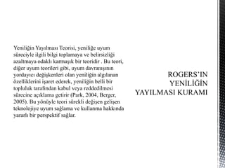 Yeniliğin Yayılması Teorisi, yeniliğe uyum
süreciyle ilgili bilgi toplamaya ve belirsizliği
azaltmaya odaklı karmaşık bir teoridir . Bu teori,
diğer uyum teorileri gibi, uyum davranışının
yordayıcı değişkenleri olan yeniliğin algılanan
özelliklerini işaret ederek, yeniliğin belli bir
topluluk tarafından kabul veya reddedilmesi
sürecine açıklama getirir (Park, 2004, Berger,
2005). Bu yönüyle teori sürekli değişen gelişen
teknolojiye uyum sağlama ve kullanma hakkında
yararlı bir perspektif sağlar.
 