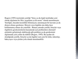 Rogers (1995) teorisinde yeniliği “birey ya da örgüt tarafından yeni
olarak algılanan bir fikir, uygulama ya da nesne” olarak tanımlamıştır.
Yeniliğin, önceden kesinlikle bilinmeyen, tanınmayan bir kavram ya da
dizayn olması gerekmez. Bireyin veya örgütün onu daha önce
kullanmamış olması da yeterlidir . Bunun yanında yenilik, bireyler veya
örgütlerin gereksinimlerini karşılamak için problemlere alternatif
çözümler geliştirmek olabileceği gibi problem ya da gereksinimi
algılamada yeni yollar da olabilir (Rogers, 1995). Bu açıdan ele
alındığında yenilik, bireyler ya da örgütler için yeni bir ürün, teknoloji,
bakış açısı veya çözüm yolu olarak tanımlanabilir.
 