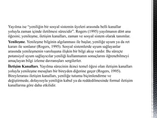 Yayılma ise “yeniliğin bir sosyal sistemin üyeleri arasında belli kanallar
yoluyla zaman içinde iletilmesi sürecidir”. Rogers (1995) yayılmanın dört ana
öğesini; yenileşme, iletişim kanalları, zaman ve sosyal sistem olarak tanımlar.
Yenileşme. Yenileşme bilginin algılanması ile başlar, yeniliğe uyum ya da ret
kararı ile sonlanır (Rogers, 1995). Sosyal sistemlerde uyum sağlayanlar
arasında yenileşmenin varoluşuna ilişkin bir bilgi akışı vardır. Bu süreçte
potansiyel uyum sağlayıcılar yeniliği kullanmanın sonuçlarını öğrenebilmeyi
amaçlayan bilgi izleme davranışları sergilerler.
İletişim Kanalları. Yayılma sürecinin ikinci temel öğesi olan iletişim kanalları
yoluyla yenileşme mesajları bir bireyden diğerine geçer (Rogers, 1995).
Bireylerarası iletişim kanalları, yeniliğe tutumu biçimlendirme ve
değiştirmede, dolayısıyla yeniliğin kabul ya da reddedilmesinde formal iletişim
kanallarına göre daha etkilidir.
 