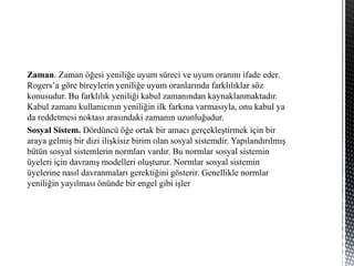 Zaman. Zaman öğesi yeniliğe uyum süreci ve uyum oranını ifade eder.
Rogers’a göre bireylerin yeniliğe uyum oranlarında farklılıklar söz
konusudur. Bu farklılık yeniliği kabul zamanından kaynaklanmaktadır.
Kabul zamanı kullanıcının yeniliğin ilk farkına varmasıyla, onu kabul ya
da reddetmesi noktası arasındaki zamanın uzunluğudur.
Sosyal Sistem. Dördüncü öğe ortak bir amacı gerçekleştirmek için bir
araya gelmiş bir dizi ilişkisiz birim olan sosyal sistemdir. Yapılandırılmış
bütün sosyal sistemlerin normları vardır. Bu normlar sosyal sistemin
üyeleri için davranış modelleri oluşturur. Normlar sosyal sistemin
üyelerine nasıl davranmaları gerektiğini gösterir. Genellikle normlar
yeniliğin yayılması önünde bir engel gibi işler
 