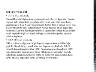 BELLEK TÜRLERİ
 DUYUSAL BELLEK
Duyusal kayıtta bilgi orijinal uyarıcıyı temsil eden bir kopyadır. Burada
bilginin kalış süresi kimi yazarlara göre yarım saniyeden azdır kimi
yazarlara göre 1 ile 4 saniye arasındadır. Görsel bilgi 1 saniye işitsel bilgi
4 saniye kalabilir kalış süresi kısadır. Ancak duyusal bellek kapasitesi
sınırsızdır. Duyusal kayıta gelen sınırsız uyarıcıdan sadece dikkat edilen
sınırlı sayıdaki bilgi kısa süreli belleğe aktarılabilir diğerleri duyusal
bellekte kaybolur.
 KISA SÜRELİ BELLEK
Dikkat edilen ve algılanan bilgi duyusal kayıttan kısa süreli belleğe
geçirilir. Sınırlı bilgiyi sınırlı süre için depolar yetişkinlerde 5 ile 9
birimlik kapasitededir (miller 1956) fakat daha sonra(broadbent 1975)
buna karşı çıkıp kapasitenin 3 birim olduğunu savunmuştur. Burada
tartışılması gereken önemli bir nokta bu birimlerin uzunluğudur. Kısa
süreli bellekte depolama süresi 20 saniye civarındadır.
 