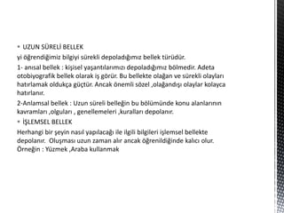  UZUN SÜRELİ BELLEK
yi öğrendiğimiz bilgiyi sürekli depoladığımız bellek türüdür.
1- anısal bellek : kişisel yaşantılarımızı depoladığımız bölmedir. Adeta
otobiyografik bellek olarak iş görür. Bu bellekte olağan ve sürekli olayları
hatırlamak oldukça güçtür. Ancak önemli sözel ,olağandışı olaylar kolayca
hatırlanır.
2-Anlamsal bellek : Uzun süreli belleğin bu bölümünde konu alanlarının
kavramları ,olguları , genellemeleri ,kuralları depolanır.
 İŞLEMSEL BELLEK
Herhangi bir şeyin nasıl yapılacağı ile ilgili bilgileri işlemsel bellekte
depolanır. Oluşması uzun zaman alır ancak öğrenildiğinde kalıcı olur.
Örneğin : Yüzmek ,Araba kullanmak
 