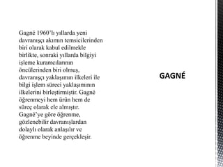 Gagné 1960’lı yıllarda yeni
davranışçı akımın temsicilerinden
biri olarak kabul edilmekle
birlikte, sonraki yıllarda bilgiyi
işleme kuramcılarının
öncülerinden biri olmuş,
davranışçı yaklaşımın ilkeleri ile
bilgi işlem süreci yaklaşımının
ilkelerini birleştirmiştir. Gagné
öğrenmeyi hem ürün hem de
süreç olarak ele almıştır.
Gagné’ye göre öğrenme,
gözlenebilir davranışlardan
dolaylı olarak anlaşılır ve
öğrenme beyinde gerçekleşir.
 