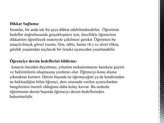 Dikkat Sağlama:
İnsanlar, bir anda tek bir şeye dikkat edebilmektedirler. Öğretimin
hedefler doğrultusunda gerçekleşmesi için, öncellikle öğrencinin
dikkatinin öğretilecek materyele çekilmesi gerekir. Öğretmen bu
amaçla birçok görsel (resim, film, tablo, harita vb.) ve sözel (fıkra,
günlük yaşantıdan seçilecek bir örnek) uyarıcıdan yararlanabilir.
Öğrenciye dersin hedeflerini bildirme:
Amacın önceden duyulması, yönetim mekanizmasını harekete geçirir
ve beklentilerin oluşmasına yardımcı olur. Öğrenciyi konu dışına
çıkmaktan kurtarır. Dersin başında ne öğreneceğini ya da kendisinden
ne beklendiğini bilen öğrenci, ders sırasında verilen uyarıcılardan
hangilerinin önemli olduğunu daha kolay kavrar. Bu nedenle
öğretmenin dersin başında öğrenciyi dersin hedeflerinden
bahsetmelidir.
 