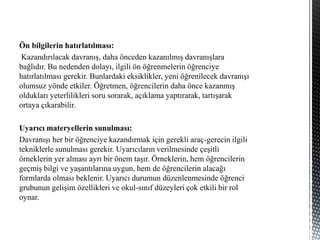 Ön bilgilerin hatırlatılması:
Kazandırılacak davranış, daha önceden kazanılmış davranışlara
bağlıdır. Bu nedenden dolayı, ilgili ön öğrenmelerin öğrenciye
hatırlatılması gerekir. Bunlardaki eksiklikler, yeni öğrenilecek davranışı
olumsuz yönde etkiler. Öğretmen, öğrencilerin daha önce kazanmış
oldukları yeterlilikleri soru sorarak, açıklama yaptırarak, tartışarak
ortaya çıkarabilir.
Uyarıcı materyellerin sunulması:
Davranışı her bir öğrenciye kazandırmak için gerekli araç-gerecin ilgili
tekniklerle sunulması gerekir. Uyarıcıların verilmesinde çeşitli
örneklerin yer alması ayrı bir önem taşır. Örneklerin, hem öğrencilerin
geçmiş bilgi ve yaşantılarına uygun, hem de öğrencilerin alacağı
formlarda olması beklenir. Uyarıcı durumun düzenlenmesinde öğrenci
grubunun gelişim özellikleri ve okul-sınıf düzeyleri çok etkili bir rol
oynar.
 