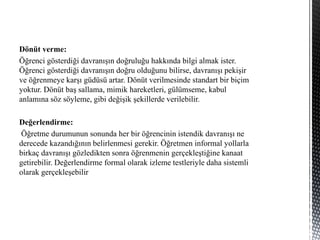 Dönüt verme:
Öğrenci gösterdiği davranışın doğruluğu hakkında bilgi almak ister.
Öğrenci gösterdiği davranışın doğru olduğunu bilirse, davranışı pekişir
ve öğrenmeye karşı güdüsü artar. Dönüt verilmesinde standart bir biçim
yoktur. Dönüt baş sallama, mimik hareketleri, gülümseme, kabul
anlamına söz söyleme, gibi değişik şekillerde verilebilir.
Değerlendirme:
Öğretme durumunun sonunda her bir öğrencinin istendik davranışı ne
derecede kazandığının belirlenmesi gerekir. Öğretmen informal yollarla
birkaç davranışı gözledikten sonra öğrenmenin gerçekleştiğine kanaat
getirebilir. Değerlendirme formal olarak izleme testleriyle daha sistemli
olarak gerçekleşebilir
 