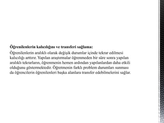Öğrenilenlerin kalıcılığını ve transferi sağlama:
Öğrenilenlerin aralıklı olarak değişik durumlar içinde tekrar edilmesi
kalıcılığı arttırır. Yapılan araştırmalar öğrenmeden bir süre sonra yapılan
aralıklı tekrarların, öğrenmenin hemen ardından yapılanlardan daha etkili
olduğunu göstermektedir. Öğretmenin farklı problem durumları sunması
da öğrencilerin öğrenilenleri başka alanlara transfer edebilmelerini sağlar.
 