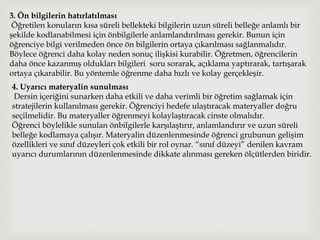 3. Ön bilgilerin hatırlatılması
Öğretilen konuların kısa süreli bellekteki bilgilerin uzun süreli belleğe anlamlı bir
şekilde kodlanabilmesi için önbilgilerle anlamlandırılması gerekir. Bunun için
öğrenciye bilgi verilmeden önce ön bilgilerin ortaya çıkarılması sağlanmalıdır.
Böylece öğrenci daha kolay neden sonuç ilişkisi kurabilir. Öğretmen, öğrencilerin
daha önce kazanmış oldukları bilgileri soru sorarak, açıklama yaptırarak, tartışarak
ortaya çıkarabilir. Bu yöntemle öğrenme daha hızlı ve kolay gerçekleşir.
4. Uyarıcı materyalin sunulması
Dersin içeriğini sunarken daha etkili ve daha verimli bir öğretim sağlamak için
stratejilerin kullanılması gerekir. Öğrenciyi hedefe ulaştıracak materyaller doğru
seçilmelidir. Bu materyaller öğrenmeyi kolaylaştıracak cinste olmalıdır.
Öğrenci böylelikle sunulan önbilgilerle karşılaştırır, anlamlandırır ve uzun süreli
belleğe kodlamaya çalışır. Materyalin düzenlenmesinde öğrenci grubunun gelişim
özellikleri ve sınıf düzeyleri çok etkili bir rol oynar. “sınıf düzeyi” denilen kavram
uyarıcı durumlarının düzenlenmesinde dikkate alınması gereken ölçütlerden biridir.
 